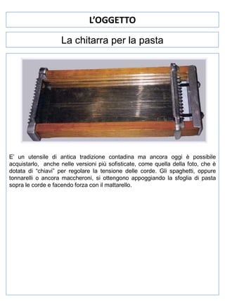 L’OGGETTO
La chitarra per la pasta

E’ un utensile di antica tradizione contadina ma ancora oggi è possibile
acquistarlo, anche nelle versioni più sofisticate, come quella della foto, che è
dotata di “chiavi” per regolare la tensione delle corde. Gli spaghetti, oppure
tonnarelli o ancora maccheroni, si ottengono appoggiando la sfoglia di pasta
sopra le corde e facendo forza con il mattarello.

 
