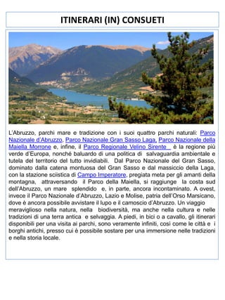 ITINERARI (IN) CONSUETI

L’Abruzzo, parchi mare e tradizione con i suoi quattro parchi naturali: Parco
Nazionale d’Abruzzo, Parco Nazionale Gran Sasso Laga, Parco Nazionale della
Maiella Morrone e, infine, il Parco Regionale Velino Sirente è la regione più
verde d’Europa, nonché baluardo di una politica di salvaguardia ambientale e
tutela del territorio del tutto invidiabili. Dal Parco Nazionale del Gran Sasso,
dominato dalla catena montuosa del Gran Sasso e dal massiccio della Laga,
con la stazione sciistica di Campo Imperatore, pregiata meta per gli amanti della
montagna, attraversando il Parco della Maiella, si raggiunge la costa sud
dell’Abruzzo, un mare splendido e, in parte, ancora incontaminato. A ovest,
invece il Parco Nazionale d’Abruzzo, Lazio e Molise, patria dell’Orso Marsicano,
dove è ancora possibile avvistare il lupo e il camoscio d’Abruzzo. Un viaggio
meraviglioso nella natura, nella biodiversità, ma anche nella cultura e nelle
tradizioni di una terra antica e selvaggia. A piedi, in bici o a cavallo, gli itinerari
disponibili per una visita ai parchi, sono veramente infiniti, così come le città e i
borghi antichi, presso cui è possibile sostare per una immersione nelle tradizioni
e nella storia locale.

 