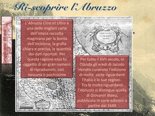 Ri-scoprire l’Abruzzo
L’Abruzzo Citra et Ultra è
una delle migliori carte
dell’intera raccolta
maginiana per la bontà
dell’incisione, la grafia
chiara e precisa, la quantità
dei dati riportati. Per
questa ragione essa fu
oggetto di un gran numero
di riproduzioni, con
nessuna o pochissime
variazioni.
Per tutto il XVII secolo, in
Olanda gli eredi di Jacodo
Hondio curarono l’edizione
di molte carte riguardanti
l’Italia e le sue regioni.
Tra le molte riguardanti
l’Abruzzo si distingue quella
di Giovanni Blaeu,
pubblicata in varie edizioni a
partire dal 1649
 