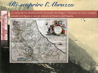 Ri-scoprire l’Abruzzo
La carta deriva direttamente da quella del Magini. Presenta un ricco cartiglio,
ornato con figure e con gli stemmi di Chieti e dell’Aquila.
 