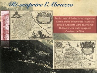 Ri-scoprire l’Abruzzo
Tra le carte di derivazione maginiana
vanno anche annoverate l’Abruzzo
Ultra e l’Abruzzo Citra di Antonio
Bulifon, incise dallo spagnolo
Cassiano de Silva.
 