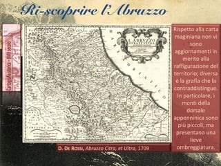 Ri-scoprire l’Abruzzo
Rispetto alla carta
maginiana non vi
sono
aggiornamenti in
merito alla
raffigurazione del
territorio; diversa
è la grafia che la
contraddistingue.
In particolare, i
monti della
dorsale
appenninica sono
più piccoli, ma
presentano una
lieve
ombreggiatura.
 