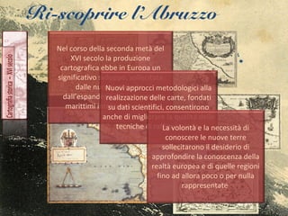 Ri-scoprire l’Abruzzo
Nel corso della seconda metà del
XVI secolo la produzione
cartografica ebbe in Europa un
significativo sviluppo, sollecitata
dalle nuove scoperte,
dall’espandersi dei commerci
marittimi intercontinentali.
Nuovi approcci metodologici alla
realizzazione delle carte, fondati
su dati scientifici, consentirono
anche di migliorare la qualità delle
tecniche di raffigurazione.La volontà e la necessità di
conoscere le nuove terre
sollecitarono il desiderio di
approfondire la conoscenza della
realtà europea e di quelle regioni
fino ad allora poco o per nulla
rappresentate
 