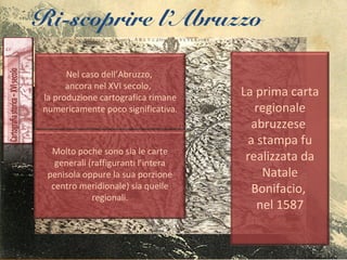 Ri-scoprire l’Abruzzo
Nel caso dell’Abruzzo,
ancora nel XVI secolo,
la produzione cartografica rimane
numericamente poco significativa.
Molto poche sono sia le carte
generali (raffiguranti l’intera
penisola oppure la sua porzione
centro meridionale) sia quelle
regionali.
La prima carta
regionale
abruzzese
a stampa fu
realizzata da
Natale
Bonifacio,
nel 1587
 