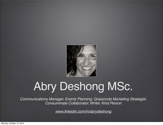 Abry Deshong MSc. 
Communications Manager. Events Planning. Grassroots Marketing Strategist. 
Consummate Collaborator. Writer. Kind Person 
www.linkedin.com/in/abrydeshong 
Monday, October 13, 2014 
 