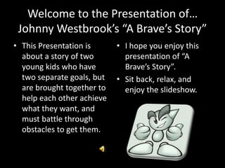 Welcome to the Presentation of…Johnny Westbrook’s “A Brave’s Story” This Presentation is about a story of two young kids who have two separate goals, but are brought together to help each other achieve what they want, and must battle through obstacles to get them. I hope you enjoy this presentation of “A Brave’s Story”. Sit back, relax, and enjoy the slideshow. 