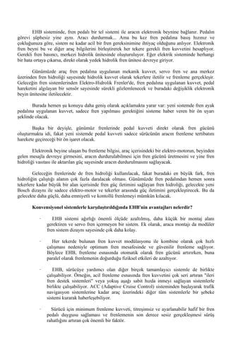 EHB sisteminde, fren pedalı bir tel sistemi ile aracın elektronik beynine bağlanır. Pedalın
görevi şüphesiz yine aynı. Aracı durdurmak... Ama bu kez fren pedalına basış hızınız ve
çokluğunuza göre, sistem ne kadar acil bir fren gereksinimine ihtiyaç olduğunu anlıyor. Elektronik
fren beyni bu ve diğer araç bilgilerini birleştirerek her tekere gerekli fren kuvvetini hesaplıyor.
Gerekli fren basıncı, merkezi hidrolik ünitesinde oluşturuluyor. Eğer elektrik sisteminde herhangi
bir hata ortaya çıkarsa, direkt olarak yedek hidrolik fren ünitesi devreye giriyor.

       Günümüzde araç fren pedalına uygulanan mekanik kuvvet, servo fren ve ana merkez
üzerinden fren hidroliği sayesinde hidrolik kuvvet olarak tekerlere iletilir ve frenleme gerçekleşir.
Geleceğin fren sistemlerinden Elektro-Hidrolik Frenler'de, fren pedalına uygulanan kuvvet, pedal
hareketini algılayan bir sensör sayesinde sürekli gözlemlenecek ve buradaki değişiklik elektronik
beyin ünitesine iletilecektir.

       Burada hemen şu konuyu daha geniş olarak açıklamakta yarar var: yeni sistemde fren ayak
pedalına uygulanan kuvvet, sadece fren yapılması gerektiğini sisteme haber veren bir ön uyarı
şeklinde olacak.

       Başka bir deyişle, günümüz frenlerinde pedal kuvveti direkt olarak fren gücünü
oluşturmakta idi, fakat yeni sistemde pedal kuvveti sadece sürücünün aracın frenleme tertibatını
harekete geçireceği bir ön işaret olacak.

        Elektronik beyine ulaşan bu frenleme bilgisi, araç içerisindeki bir elektro-motorun, beyinden
gelen mesajla devreye girmesini, aracın durdurulabilmesi için fren gücünü üretmesini ve yine fren
hidroliği vasıtası ile aktarılan güç sayesinde aracın durdurulmasını sağlayacak.

        Geleceğin frenlerinde de fren hidroliği kullanılacak, fakat buradaki en büyük fark, fren
hidroliğin çalıştığı alanın çok fazla daralacak olması. Günümüzde fren pedalından hemen sonra
tekerlere kadar büyük bir alan içerisinde fren güç iletimini sağlayan fren hidroliği, gelecekte yeni
Bosch dizaynı ile sadece elektro-motor ve tekerler arasında güç iletimini gerçekleştirecek. Bu da
gelecekte daha güçlü, daha emniyetli ve kontollü frenlemeyi mümkün kılacak.

       Konvensiyonel sistemlerle karşılaştırıldığında EHB'nin avantajları nelerdir?

           ·      EHB sistemi ağırlığı önemli ölçüde azaltılmış, daha küçük bir montaj alanı
               gerektiren ve servo fren içermeyen bir sistem. Ek olarak, araca montajı da modüler
               fren sistem dizaynı sayesinde çok daha kolay.

           ·      Her tekerde bulunan fren kuvvet modülasyonu ile kombine olarak çok hızlı
               çalışması nedeniyle optimum fren mesafesinde ve güvenilir frenleme sağlıyor.
               Böylece EHB, frenleme esnasında otomatik olarak fren gücünü artırırken, buna
               paralel olarak frenlemenin doğurduğu fiziksel etkileri de azaltıyor.

           ·      EHB, sürücüye yardımcı olan diğer birçok tamamlayıcı sistemle de birlikte
               çalışabiliyor. Örneğin, acil frenleme esnasında fren kuvvetini çok seri artıran "ileri
               fren destek sistemleri" veya yokuş aşağı sabit hızda inmeyi sağlayan sistemlerle
               birlikte çalışabiliyor. ACC (Adaptive Cruise Control) sisteminden başlayarak trafik
               navigasyon sistemlerine kadar araç üzerindeki diğer tüm sistemlerle bir şebeke
               sistemi kurarak haberleşebiliyor.

           ·     Sürücü için minimum frenleme kuvveti, titreşimsiz ve ayarlanabilir hafif bir fren
               pedalı duygusu sağlaması ve frenlemenin son derece sesiz gerçekleşmesi sürüş
               rahatlığını artıran çok önemli bir faktör.
 