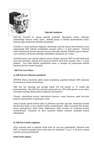Hidrolik Modülatör

EKÜ’nün kontrolü ile çalışan hidrolik modülatör tekerleklere iletilen hidroliğin
yönlendirdiği selenoid valfler, motor , hidrolik pompa ve hidrolik akümülatörden oluşur.
Sistemin diğer üniteleriyle bütünlük içerisindedir.

Frenleme ve zemin şartlarının değişmesi durumunda ,tekerlek kayma oranı belirlenen sınıra
yaklaştığında EKÜ hidrolik modülatörün selenoid valfine 2 A akım gönderir. Selenoid
valfin enerjilenerek hareket etmesiyle basınçlı hidroliğin tekerlek silindirine geçişi kapatılır.
Aynı zamanda valf basınçlı hidroliğin akümülatöre geçişinede izin vermez.

Tekerlek kayma oranı referans değerin üzerine çıktığını algılayan EKÜ bu defa kilitlenmek
üzere olan tekerleğin hidrolik devre basıncını kontrol etmek üzere selenoid valfe 5 A akım
gönderir. Aynı anda hidrolik modülatörün motor ve pompası da çalıştırılarak hidrolik
tamamen fren devresinden boşaltılır.

ABS Fren Test Cihazı:

a) ABS fren test cihazının tanıtılması:

THEPRA firması tarafından eğitim amaçlı tasarlanmış ,araçlarda bulunan ABS sisteminin
bir similasyonu olarak tasarlanmıştır.

ABS fren test cihazında güç kaynağı olarak 220 volt gerilim ve 12 voltluk akü
kullanılmaktadır. Akü ABS fren sistemini çalıştırmak için, 220 voltluk gerilim ise test cihazı
üzerindeki tekerleğe dönüş hareketi sağlamak için kullanılır.

Cihazda tekerleklerin devrini, tekerleklerin basıncını, sistem basıncını, pedal kuvvetini
gösteren manometreler ve göstergeler vardır.

Cihaz üzerinde yapılan testlerin daha iyi görülmesi açısından sağ önün bulunduğu            kısımda
tekerlek disk balata ve fren silindiri tertibatı yerleştirilmiştir. Diğer kısımlarda fren   boruları
basınç göstergelerine direk olarak bağlanmıştır. Dişli kısımlar ise tamburlar               üzerine
yerleştirilmiştir. Tamburlar ise devri ayarlanan elektrik motorları tarafından               kontrol
edilmektedir.



b) ABS fren testinin yapılması:

Cihaz üzerinde statik ve dinamik olmak üzere iki çeşit test yapılmaktadır. Dinamik testte
EKÜ ye bırakılan kumanda işlemi statik testte biz tarafından 2 veya 5 A lik akımı seçmek
suretiyle yerine getirilmektedir.

Statik testin yapılışı:
 