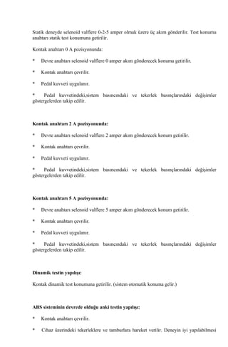 Statik deneyde selenoid valflere 0-2-5 amper olmak üzere üç akım gönderilir. Test konumu
anahtarı statik test konumuna getirilir.

Kontak anahtarı 0 A pozisyonunda:

*   Devre anahtarı selenoid valflere 0 amper akım gönderecek konuma getirilir.

*   Kontak anahtarı çevrilir.

*   Pedal kuvveti uygulanır.

*     Pedal kuvvetindeki,sistem basıncındaki ve tekerlek basınçlarındaki değişimler
göstergelerden takip edilir.



Kontak anahtarı 2 A pozisyonunda:

*   Devre anahtarı selenoid valflere 2 amper akım gönderecek konum getirilir.

*   Kontak anahtarı çevrilir.

*   Pedal kuvveti uygulanır.

*     Pedal kuvvetindeki,sistem basıncındaki ve tekerlek basınçlarındaki değişimler
göstergelerden takip edilir.



Kontak anahtarı 5 A pozisyonunda:

*   Devre anahtarı selenoid valflere 5 amper akım gönderecek konum getirilir.

*   Kontak anahtarı çevrilir.

*   Pedal kuvveti uygulanır.

*     Pedal kuvvetindeki,sistem basıncındaki ve tekerlek basınçlarındaki değişimler
göstergelerden takip edilir.



Dinamik testin yapılışı:

Kontak dinamik test konumuna getirilir. (sistem otomatik konuma gelir.)



ABS sisteminin devrede olduğu anki testin yapılışı:

*   Kontak anahtarı çevrilir.

*   Cihaz üzerindeki tekerleklere ve tamburlara hareket verilir. Deneyin iyi yapılabilmesi
 