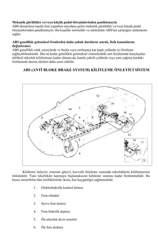 Mekanik gürültüler ve/veya küçük pedal titreşimlerinden paniklemeyin
ABS-donatılmış taşıtla fren yaparken meydana gelen mekanik gürültüler ve/veya küçük pedal
titreşimlerinden paniklemeyin. Bu koşullar normaldir ve sürücünün ABS'nin çalıştığını anlamasını
sağlar.

ABS genellikle geleneksel frenlerden daha çabuk durdurur ancak, fizik kanunlarını
değiştiremez
ABS genellikle ıslak yüzeylerde ve buzlu veya sertleşmiş kar kaplı yollarda iyi frenleme
sağlayabilmektedir. Her ne kadar genellikle geleneksel sistemlerdeki sert frenlemede karşılaşılan
tehlikeli tekerlek kilitlenmesi kadar olmasa da, kumlu çakıllı yollarda veya yeni yağmış kardaki
frenlemede durma süreleri daha uzun olabilir.

       ABS (ANTİ BLOKE BRAKE SYSTEM) KİLİTLEME ÖNLEYİCİ SİSTEM




       Kilitleme önleyici sistemin görevi, kuvvetli frenleme sırasında tekerleklerin kilitlenmesini
önlemektir. Yani tekerlekler kaymaya başlamaksızın kilitleme sınırına kadar frenlenmelidir. Bu
husus otomobilin tüm özelliklerinde (kuru, buz kayganlığı) sağlanmalıdır.

               1.    Elektrohidrolik kontrol ünitesi

               2.    Fren silindiri

               3.    Servo fren ünitesi

               4.    Fren hidrolik deposu

               5.    Ön tekerlek devir sensörü

               6.    Ön fren diskleri
 