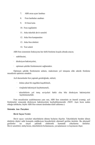 7.     ABS arıza uyarı lambası

                8.     Fren lambaları anahtarı

                9.     El freni kolu

                10. Fren regülatörü

                11. Arka tekerlek devir sensörü

                12. Arka fren kampanaları

                13. Arka fren diskleri

                14. Test soketi

       ABS fren sisteminin fonksiyonu her türlü frenleme koşulu altında aracın;

       ·   stabilitesini,

       ·   direksiyon hakimiyetini,

       ·   optimum şekilde frenlenmesini sağlamaktır.

      Optimum şekilde frenlemenin anlamı, maksimum yol tutuşunu elde ederek frenleme
mesafesini optimize etmektir.

       Acil durumlarda fren yapmak gerektiğinde, sürücü;

           ·   önüne çıkan bir engelden kaçabilmeli,

           ·   virajlarda hakimiyeti kaybetmemeli,

           · tekerleklerin yol tutuş seviyeleri farklı olsa bile direksiyon hakimiyetini
              kaybetmemelidir.

       Fren mesafesinin azaltılmasının yanı sıra, ABS fren sisteminin en önemli avantajı, acil
frenlemeler esnasında direksiyon hakimiyetinin kaybedilmemesidir. (NOT: Aşırı hızın neden
olduğu tehlikeler, hiçbir ABS fren sistemi tarafından telafi edilemez.)

Sistemin Ana Parçaları

       Devir Sayıcı Verici:

        Devir sayıcı vericileri tekerleklerin dönme hızlarını ölçerler. Tekerleklerle beraber dönen
disklerin dişleri sabit konumlu endüksiyon hissedicilerle alternatif gerilim üretirler. Bu alternatif
gerilimler     ise      sinyal     şeklinde      elektronik    kumanda       cihazlarına    iletilirler.
Devir sensörleri; sürüş hızını, tekerleklerin hızlanmasını, yavaşlamasını ve kaymasını ölçer.
 