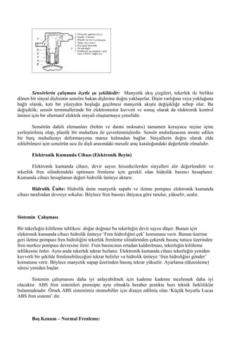 Sensörlerin çalışması özetle şu şekildedir: Manyetik akış çizgileri, tekerlek ile birlikte
dönen bir sinyal dişlisinin sensöre bakan dişlerine doğru yaklaşırlar. Dişin varlığına veya yokluğuna
bağlı olarak, katı bir yüzeyden boşluğa geçilmesi manyetik akışta değişikliğe sebep olur. Bu
değişiklik; sensör terminallerinde bir elektromotor kuvveti ve sonuç olarak da elektronik kontrol
ünitesi için bir alternatif elektrik sinyali oluşturmaya yeterlidir.

        Sensörün dahili elemanları (bobin ve daimi mıknatıs) tamamen koruyucu reçine içine
yerleştirilmiş olup, plastik bir muhafaza ile çevrelenmişlerdir. Sensör muhafazasına monte edilen
bir burç muhafazayı deformasyona maruz kalmadan bağlar. Sinyallerin doğru olarak elde
edilebilmesi için sensörün ucu ile dişli arasındaki mesafe araç kataloğundaki değerlerde olmalıdır.

       Elektronik Kumanda Cihazı (Elektronik Beyin)

        Elektronik kumanda cihazı, devir sayısı hissedicilerden sinyalleri alır değerlendirir ve
tekerlek fren silindirindeki optimum frenleme için gerekli olan hidrolik basıncı hesaplanır.
Kumanda cihazı hesaplanan değeri hidrolik üniteye aktarır.

        Hidrolik Ünite: Hidrolik ünite manyetik supabı ve iletme pompası elektronik kumanda
cihazı tarafından devreye sokulur. Böylece fren basıncı ihtiyaca göre tutulur, yükselir, azalır.



Sistemin Çalışması

Bir tekerleğin kilitleme tehlikesi doğar doğmaz bu tekerleğin devir sayısı düşer. Bunun için
elektronik kumanda cihazı hidrolik üniteye ‘Fren hidroliğini çek’ komutunu verir. Bunun üzerine
geri iletme pompası fren hidroliğini tekerlek frenleme silindirinden çekerek basınç tutucu üzerinden
fren merkez pompası devresine iletir. Fren basıncının ortadan kaldırılması, tekerleğin kilitleme
tehlikesini önler. Aynı anda tekerlek tekrar hızlanır. Elektronik kumanda cihazı tekerleğin yeniden
kuvvetli bir şekilde frenlenebileceğini tekrar belirler ve hidrolik üniteye ‘fren hidroliğini gönder’
komutunu verir. Böylece manyetik supap üzerinden basınç tekrar yükselir. Ayarlama (düzenleme)
süresi yeniden başlar.

       Sistemin çalışmasını daha iyi anlayabilmek için kademe kademe incelemek daha iyi
olacaktır. ABS fren sistemleri prensipte aynı olmakla beraber pratikte bazı teknik farklılıklar
bulanmaktadır. Örnek ABS sistemimiz otomobiller için dizayn edilmiş olan ‘Küçük boyutlu Lucas
ABS fren sistemi’ dir.



       Boş Konum – Normal Frenleme:
 