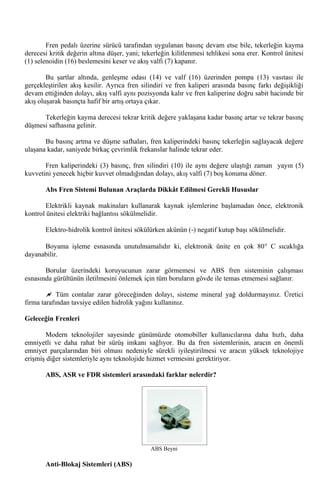 Fren pedalı üzerine sürücü tarafından uygulanan basınç devam etse bile, tekerleğin kayma
derecesi kritik değerin altına düşer, yani; tekerleğin kilitlenmesi tehlikesi sona erer. Kontrol ünitesi
(1) selenoidin (16) beslemesini keser ve akış valfi (7) kapanır.

        Bu şartlar altında, genleşme odası (14) ve valf (16) üzerinden pompa (13) vasıtası ile
gerçekleştirilen akış kesilir. Ayrıca fren silindiri ve fren kaliperi arasında basınç farkı değişikliği
devam ettiğinden dolayı, akış valfi aynı pozisyonda kalır ve fren kaliperine doğru sabit hacimde bir
akış oluşarak basınçta hafif bir artış ortaya çıkar.

      Tekerleğin kayma derecesi tekrar kritik değere yaklaşana kadar basınç artar ve tekrar basınç
düşmesi safhasına gelinir.

       Bu basınç artma ve düşme safhaları, fren kaliperindeki basınç tekerleğin sağlayacak değere
ulaşana kadar, saniyede birkaç çevrimlik frekanslar halinde tekrar eder.

       Fren kaliperindeki (3) basınç, fren silindiri (10) ile aynı değere ulaştığı zaman yayın (5)
kuvvetini yenecek hiçbir kuvvet olmadığından dolayı, akış valfi (7) boş konuma döner.

       Abs Fren Sistemi Bulunan Araçlarda Dikkât Edilmesi Gerekli Hususlar

       Elektrikli kaynak makinaları kullanarak kaynak işlemlerine başlamadan önce, elektronik
kontrol ünitesi elektriki bağlantısı sökülmelidir.

       Elektro-hidrolik kontrol ünitesi sökülürken akünün (-) negatif kutup başı sökülmelidir.

      Boyama işleme esnasında unutulmamalıdır ki, elektronik ünite en çok 80° C sıcaklığa
dayanabilir.

       Borular üzerindeki koruyucunun zarar görmemesi ve ABS fren sisteminin çalışması
esnasında gürültünün iletilmesini önlemek için tüm boruların gövde ile temas etmemesi sağlanır.

        ~ Tüm contalar zarar göreceğinden dolayı, sisteme mineral yağ doldurmayınız. Üretici
firma tarafından tavsiye edilen hidrolik yağını kullanınız.

Geleceğin Frenleri

       Modern teknolojiler sayesinde günümüzde otomobiller kullanıcılarına daha hızlı, daha
emniyetli ve daha rahat bir sürüş imkanı sağlıyor. Bu da fren sistemlerinin, aracın en önemli
emniyet parçalarından biri olması nedeniyle sürekli iyileştirilmesi ve aracın yüksek teknolojiye
erişmiş diğer sistemleriyle aynı teknolojide hizmet vermesini gerektiriyor.

       ABS, ASR ve FDR sistemleri arasındaki farklar nelerdir?




                                               ABS Beyni

       Anti-Blokaj Sistemleri (ABS)
 