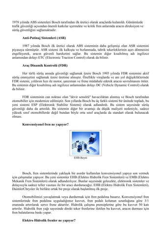 1978 yılında ABS sistemleri Bosch tarafından ilk üretici olarak araçlarda kulanıldı. Günümüzde
trafik güvenliği açısından önemli katkılar içermekte ve kritik fren anlarında aracın direksiyon ve
sürüş güvenliğini sağlamaktadır.

       Anti-Patinaj Sistemleri (ASR)

       1987 yılında Bosch ilk üretici olarak ABS sisteminin daha gelişmişi olan ASR sistemini
piyasaya sürmüştür. ASR sistemi ilk kalkışta ve hızlanmada, tahrik tekerleklerinin aşırı dönmesini
engelleyerek, aracın güvenli hareketini sağlar. Bu sistemin diğer kısaltılmış adı ingilizce
anlamından dolayı ETC (Electronic Traction Control) olarak da bilinir.

       Araç Dinamik Kontrolü (FDR)

        Her türlü sürüş anında güvenliği sağlamak üzere Bosch 1995 yılında FDR sistemini aktif
sürüş emniyetini sağlamak üzere üretime almıştır. Özellikle virajlarda ve ani yol değişikliklerinde
FDR sistemi, yıldırım hızı ile motor, şanzıman ve frene müdahale ederek aracın savrulmasını önler.
Bu sistemin diğer kısaltılmış adı ingilizce anlamından dolayı DC (Vehicle Dynamic Control) olarak
da bilinir.

        FDR sisteminin can noktası olan "devir sensörü" havacılıktan alınmış ve Bosch tarafından
otomobiller için modernize edilmiştir. Son yıllarda Bosch bu üç farklı sistemi bir ünitede topladı, bu
yeni sistemi ESP (Elektronik Stabilite Sistemi) olarak adlandırdı. Bu sistem sayesinde sürüş
güvenliği daha da artırıldı. Bu sistemin diğer bir avantajı da düşük maliyeti nedeniyle, sadece
yüksek sınıf otomobillerde değil bundan böyle orta sınıf araçlarda da standart olarak bulunacak
olması.

       Konvensiyonel fren ne yapıyor?




                                              EHB Beyni




        Bosch, fren sistemlerinde yaklaşık bir asırdır kullanılan konvensiyonel yapıya son vermek
için çalışmalar yapıyor. Bu yeni sistemler EHB (Elektro Hidrolik Fren Sistemleri) ve EMB (Elektro
Mekanik Fren Sistemleri) olarak adlandırılıyor. Bunlar sayesinde gelecekte, elektronik sistemler ve
dolayısıyla sadece teller vasıtası ile bir aracı durduracağız. EHB (Elektro Hidrolik Fren Sistemleri),
DaimlerChrysler ile birlikte ortak bir proje olarak başlatılmış ilk proje.

          Otomobilimizi yavaşlatmak veya durdurmak için fren pedalına basarız. Konvensiyonel fren
sistemlerinde fren pedalına uyguladığımız kuvvet, fren pedalı kolunun uzunluğuna göre 3/1
oranında artırılarak servo frene aktarılır. Hidrolik çalışma prensiplerine göre bu kuvvet 50 katı
artırılır. Hidrolik fren yağı sayesinde direkt teker frenlerine iletilen bu kuvvet, aracın durması için
fren balatalarına baskı yapar.

       Elektro Hidrolik frenler ne yapıyor?
 