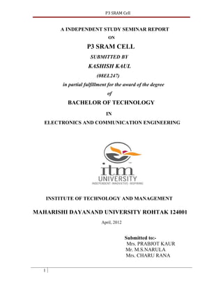 P3 SRAM Cell


          A INDEPENDENT STUDY SEMINAR REPORT
                                 ON

                      P3 SRAM CELL
                        SUBMITTED BY
                       KASHISH KAUL
                           (08EL247)
           in partial fulfillment for the award of the degree
                                 of
             BACHELOR OF TECHNOLOGY
                                IN
   ELECTRONICS AND COMMUNICATION ENGINEERING




      INSTITUTE OF TECHNOLOGY AND MANAGEMENT

MAHARISHI DAYANAND UNIVERSITY ROHTAK 124001
                              April, 2012


                                            Submitted to:-
                                             Mrs. PRABJOT KAUR
                                            Mr. M.S.NARULA
                                            Mrs. CHARU RANA

  1
 