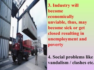 3. Industry will
become
economically
unviable, thus, may
become sick or get
closed resulting in
unemployment and
poverty
4. Social problems like
vandalism / clashes etc.
 