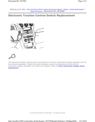 2009 Saturn VUE - AWD | VUE, VUE Hybrid (VIN Z), Captiva Sport Service Manual | Brakes | Antilock Brake System |
Repair Instructions | Document ID: 1873589
Electronic Traction Control Switch Replacement
The electronic traction control switch (1) located in the driver information display assembly can not
be serviced separately. Should the switch assembly need to be replaced, the entire driver
information display assembly will need to be replaced. Refer to Driver Information Display Switch
Replacement .
© 2010 General Motors Corporation. All rights reserved.
Page 1 of 1Document ID: 1873589
12/1/2010http://localhost:9001/si/showDoc.do?docSyskey=1873589&pubCellSyskey=1056&pubObj...
 