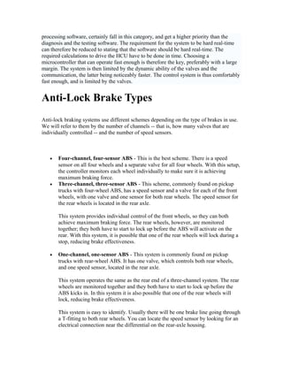 processing software, certainly fall in this category, and get a higher priority than the
diagnosis and the testing software. The requirement for the system to be hard real-time
can therefore be reduced to stating that the software should be hard real-time. The
required calculations to drive the HCU have to be done in time. Choosing a
microcontroller that can operate fast enough is therefore the key, preferably with a large
margin. The system is then limited by the dynamic ability of the valves and the
communication, the latter being noticeably faster. The control system is thus comfortably
fast enough, and is limited by the valves.
Anti-Lock Brake Types
Anti-lock braking systems use different schemes depending on the type of brakes in use.
We will refer to them by the number of channels -- that is, how many valves that are
individually controlled -- and the number of speed sensors.
• Four-channel, four-sensor ABS - This is the best scheme. There is a speed
sensor on all four wheels and a separate valve for all four wheels. With this setup,
the controller monitors each wheel individually to make sure it is achieving
maximum braking force.
• Three-channel, three-sensor ABS - This scheme, commonly found on pickup
trucks with four-wheel ABS, has a speed sensor and a valve for each of the front
wheels, with one valve and one sensor for both rear wheels. The speed sensor for
the rear wheels is located in the rear axle.
This system provides individual control of the front wheels, so they can both
achieve maximum braking force. The rear wheels, however, are monitored
together; they both have to start to lock up before the ABS will activate on the
rear. With this system, it is possible that one of the rear wheels will lock during a
stop, reducing brake effectiveness.
• One-channel, one-sensor ABS - This system is commonly found on pickup
trucks with rear-wheel ABS. It has one valve, which controls both rear wheels,
and one speed sensor, located in the rear axle.
This system operates the same as the rear end of a three-channel system. The rear
wheels are monitored together and they both have to start to lock up before the
ABS kicks in. In this system it is also possible that one of the rear wheels will
lock, reducing brake effectiveness.
This system is easy to identify. Usually there will be one brake line going through
a T-fitting to both rear wheels. You can locate the speed sensor by looking for an
electrical connection near the differential on the rear-axle housing.
 