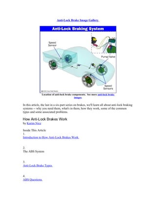Anti-Lock Brake Image Gallery
Location of anti-lock brake components. See more anti-lock brake
images.
In this article, the last in a six-part series on brakes, we'll learn all about anti-lock braking
systems -- why you need them, what's in them, how they work, some of the common
types and some associated problems.
by Karim Nice
Inside This Article
1.
Introduction to How Anti-Lock Brakes Work
2.
The ABS System
3.
Anti-Lock Brake Types
4.
ABS Questions
 