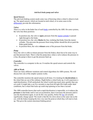 Anti-lock brake pump and valves
Speed Sensors
The anti-lock braking system needs some way of knowing when a wheel is about to lock
up. The speed sensors, which are located at each wheel, or in some cases in the
differential, provide this information.
Valves
There is a valve in the brake line of each brake controlled by the ABS. On some systems,
the valve has three positions:
• In position one, the valve is open; pressure from the master cylinder is passed
right through to the brake.
• In position two, the valve blocks the line, isolating that brake from the master
cylinder. This prevents the pressure from rising further should the driver push the
brake pedal harder.
• In position three, the valve releases some of the pressure from the brake.
Pump
Since the valve is able to release pressure from the brakes, there has to be some way to
put that pressure back. That is what the pump does; when a valve reduces the pressure in
a line, the pump is there to get the pressure back up.
Controller
The controller is a computer in the car. It watches the speed sensors and controls the
valves.
ABS at Work
There are many different variations and control algorithms for ABS systems. We will
discuss how one of the simpler systems works.
The controller monitors the speed sensors at all times. It is looking for decelerations in
the wheel that are out of the ordinary. Right before a wheel locks up, it will experience a
rapid deceleration. If left unchecked, the wheel would stop much more quickly than any
car could. It might take a car five seconds to stop from 60 mph (96.6 kph) under ideal
conditions, but a wheel that locks up could stop spinning in less than a second.
The ABS controller knows that such a rapid deceleration is impossible, so it reduces the
pressure to that brake until it sees an acceleration, then it increases the pressure until it
sees the deceleration again. It can do this very quickly, before the tire can actually
significantly change speed. The result is that the tire slows down at the same rate as the
car, with the brakes keeping the tires very near the point at which they will start to lock
up. This gives the system maximum braking power.
 