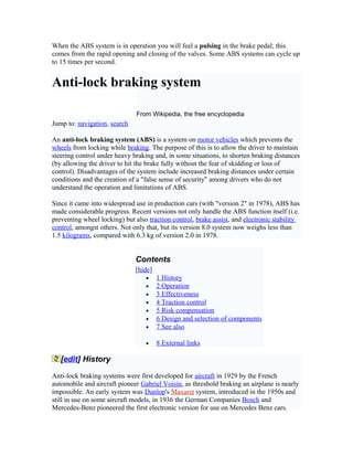 When the ABS system is in operation you will feel a pulsing in the brake pedal; this
comes from the rapid opening and closing of the valves. Some ABS systems can cycle up
to 15 times per second.
Anti-lock braking system
From Wikipedia, the free encyclopedia
Jump to: navigation, search
An anti-lock braking system (ABS) is a system on motor vehicles which prevents the
wheels from locking while braking. The purpose of this is to allow the driver to maintain
steering control under heavy braking and, in some situations, to shorten braking distances
(by allowing the driver to hit the brake fully without the fear of skidding or loss of
control). Disadvantages of the system include increased braking distances under certain
conditions and the creation of a "false sense of security" among drivers who do not
understand the operation and limitations of ABS.
Since it came into widespread use in production cars (with "version 2" in 1978), ABS has
made considerable progress. Recent versions not only handle the ABS function itself (i.e.
preventing wheel locking) but also traction control, brake assist, and electronic stability
control, amongst others. Not only that, but its version 8.0 system now weighs less than
1.5 kilograms, compared with 6.3 kg of version 2.0 in 1978.
Contents
[hide]
• 1 History
• 2 Operation
• 3 Effectiveness
• 4 Traction control
• 5 Risk compensation
• 6 Design and selection of components
• 7 See also
• 8 External links
[edit] History
Anti-lock braking systems were first developed for aircraft in 1929 by the French
automobile and aircraft pioneer Gabriel Voisin, as threshold braking an airplane is nearly
impossible. An early system was Dunlop's Maxaret system, introduced in the 1950s and
still in use on some aircraft models, in 1936 the German Companies Bosch and
Mercedes-Benz pioneered the first electronic version for use on Mercedes Benz cars.
 