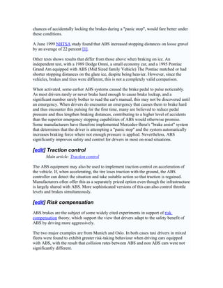 chances of accidentally locking the brakes during a "panic stop", would fare better under
these conditions.
A June 1999 NHTSA study found that ABS increased stopping distances on loose gravel
by an average of 22 percent [1].
Other tests shows results that differ from those above when braking on ice. An
independent test, with a 1989 Dodge Omni, a small economy car, and a 1995 Pontiac
Grand Am equipped with ABS (Mid Sized family Vehicle) The Pontiac matched or had
shorter stopping distances on the glare ice, despite being heavier. However, since the
vehicles, brakes and tires were different, this is not a completely valid comparison.
When activated, some earlier ABS systems caused the brake pedal to pulse noticeably.
As most drivers rarely or never brake hard enough to cause brake lockup, and a
significant number rarely bother to read the car's manual, this may not be discovered until
an emergency. When drivers do encounter an emergency that causes them to brake hard
and thus encounter this pulsing for the first time, many are believed to reduce pedal
pressure and thus lengthen braking distances, contributing to a higher level of accidents
than the superior emergency stopping capabilities of ABS would otherwise promise.
Some manufacturers have therefore implemented Mercedes-Benz's "brake assist" system
that determines that the driver is attempting a "panic stop" and the system automatically
increases braking force where not enough pressure is applied. Nevertheless, ABS
significantly improves safety and control for drivers in most on-road situations.
[edit] Traction control
Main article: Traction control
The ABS equipment may also be used to implement traction control on acceleration of
the vehicle. If, when accelerating, the tire loses traction with the ground, the ABS
controller can detect the situation and take suitable action so that traction is regained.
Manufacturers often offer this as a separately priced option even though the infrastructure
is largely shared with ABS. More sophisticated versions of this can also control throttle
levels and brakes simultaneously.
[edit] Risk compensation
ABS brakes are the subject of some widely cited experiments in support of risk
compensation theory, which support the view that drivers adapt to the safety benefit of
ABS by driving more aggressively.
The two major examples are from Munich and Oslo. In both cases taxi drivers in mixed
fleets were found to exhibit greater risk-taking behaviour when driving cars equipped
with ABS, with the result that collision rates between ABS and non ABS cars were not
significantly different.
 