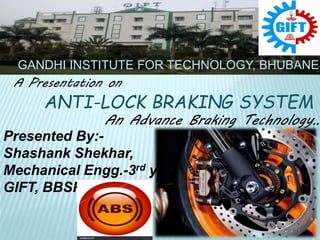 A Presentation on
ANTI-LOCK BRAKING SYSTEM
An Advance Braking Technology…
Presented By:-
Shashank Shekhar,
Mechanical Engg.-3rd yr,
GIFT, BBSR.
GANDHI INSTITUTE FOR TECHNOLOGY, BHUBANES
 