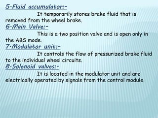 5.Fluid accumulator:-
It temporarily stores brake fluid that is
removed from the wheel brake.
6.Main Valve:-
This is a two position valve and is open only in
the ABS mode.
7.Modulator unit:-
It controls the flow of pressurized brake fluid
to the individual wheel circuits.
8.Solenoid valves:-
It is located in the modulator unit and are
electrically operated by signals from the control module.
 