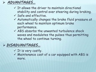  ADVANTAGES…
 It allows the driver to maintain directional
stability and control over steering during braking.
 Safe and effective.
 Automatically changes the brake fluid pressure at
each wheel to maintain optimum brake
performance.
 ABS absorbs the unwanted turbulence shock
waves and modulates the pulses thus permitting
the wheel to continue turning.
 DISADVANTAGES…
 It is very costly.
 Maintenance cost of a car equipped with ABS is
more.
 