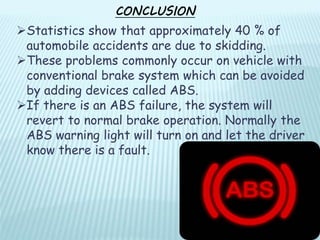 CONCLUSION
Statistics show that approximately 40 % of
automobile accidents are due to skidding.
These problems commonly occur on vehicle with
conventional brake system which can be avoided
by adding devices called ABS.
If there is an ABS failure, the system will
revert to normal brake operation. Normally the
ABS warning light will turn on and let the driver
know there is a fault.
 