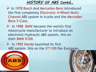 HISTORY OF ABS Contd…
 In 1978 Bosch And Mercedes-Benz Introduced
the first completely Electronic 4-Wheel Multi-
Channel ABS system in trucks and the Mercedes-
Benz S-Class.
 In 1988 BMW became the world's first
motorcycle manufacturer to introduce an
electronic/hydraulic ABS system, this on
their BMW K100.
 In 1992 Honda launched its first
ABS system this on the ST1100 Pan European.
 