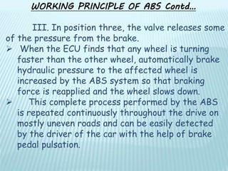III. In position three, the valve releases some
of the pressure from the brake.
 When the ECU finds that any wheel is turning
faster than the other wheel, automatically brake
hydraulic pressure to the affected wheel is
increased by the ABS system so that braking
force is reapplied and the wheel slows down.
 This complete process performed by the ABS
is repeated continuously throughout the drive on
mostly uneven roads and can be easily detected
by the driver of the car with the help of brake
pedal pulsation.
WORKING PRINCIPLE OF ABS Contd…
 