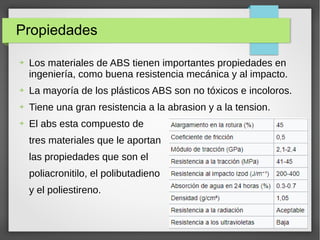 Propiedades
➔ Los materiales de ABS tienen importantes propiedades en
ingeniería, como buena resistencia mecánica y al impacto.
➔ La mayoría de los plásticos ABS son no tóxicos e incoloros.
➔ Tiene una gran resistencia a la abrasion y a la tension.
➔ El abs esta compuesto de
tres materiales que le aportan
las propiedades que son el
poliacronitilo, el polibutadieno
y el poliestireno.