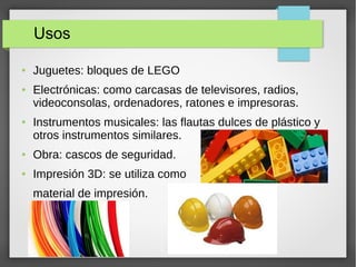 Usos
● Juguetes: bloques de LEGO
● Electrónicas: como carcasas de televisores, radios,
videoconsolas, ordenadores, ratones e impresoras.
● Instrumentos musicales: las flautas dulces de plástico y
otros instrumentos similares.
● Obra: cascos de seguridad.
● Impresión 3D: se utiliza como
material de impresión.