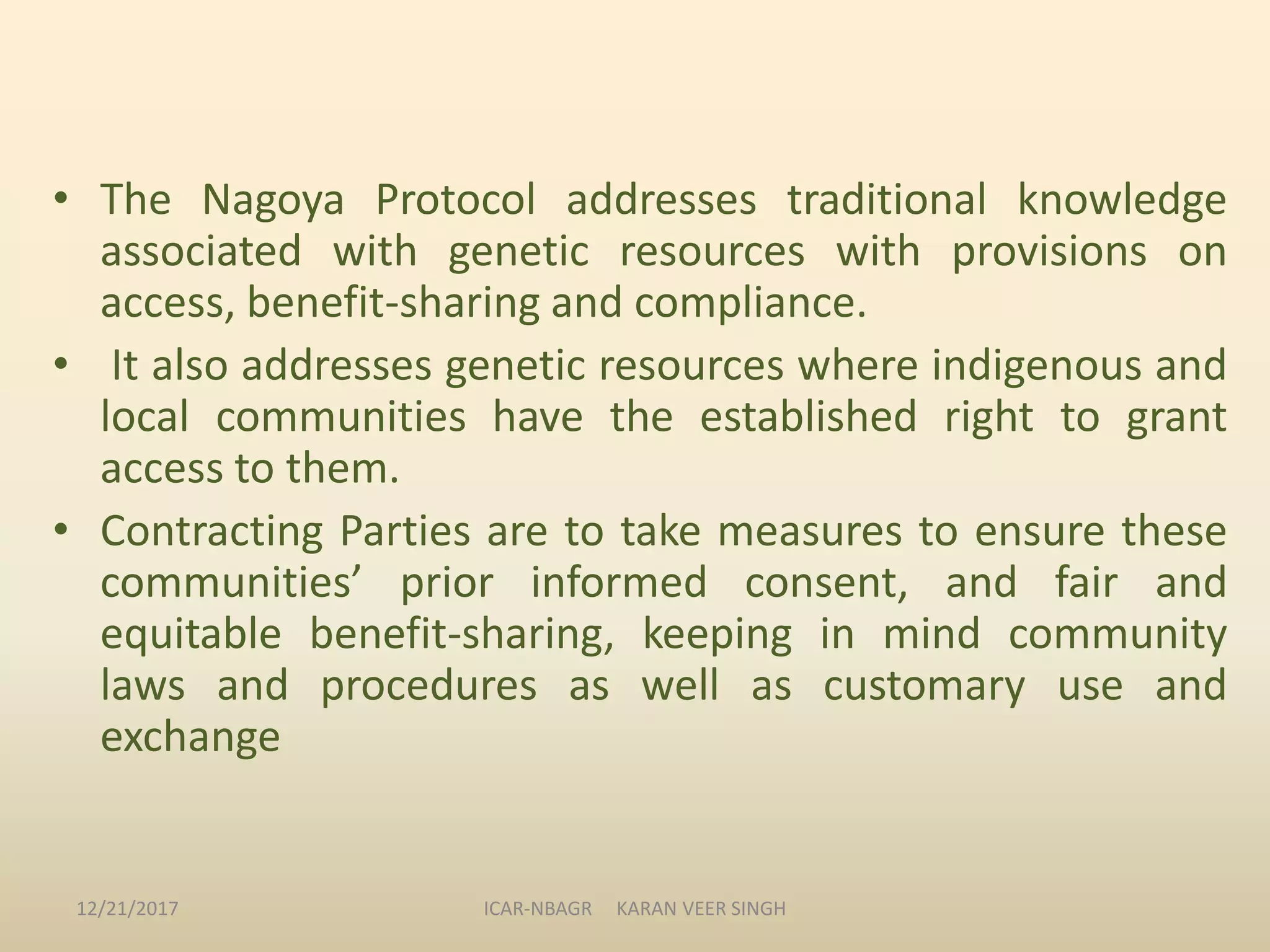 • The Nagoya Protocol addresses traditional knowledge
associated with genetic resources with provisions on
access, benefit-sharing and compliance.
• It also addresses genetic resources where indigenous and
local communities have the established right to grant
access to them.
• Contracting Parties are to take measures to ensure these
communities’ prior informed consent, and fair and
equitable benefit-sharing, keeping in mind community
laws and procedures as well as customary use and
exchange
12/21/2017 ICAR-NBAGR KARAN VEER SINGH
 