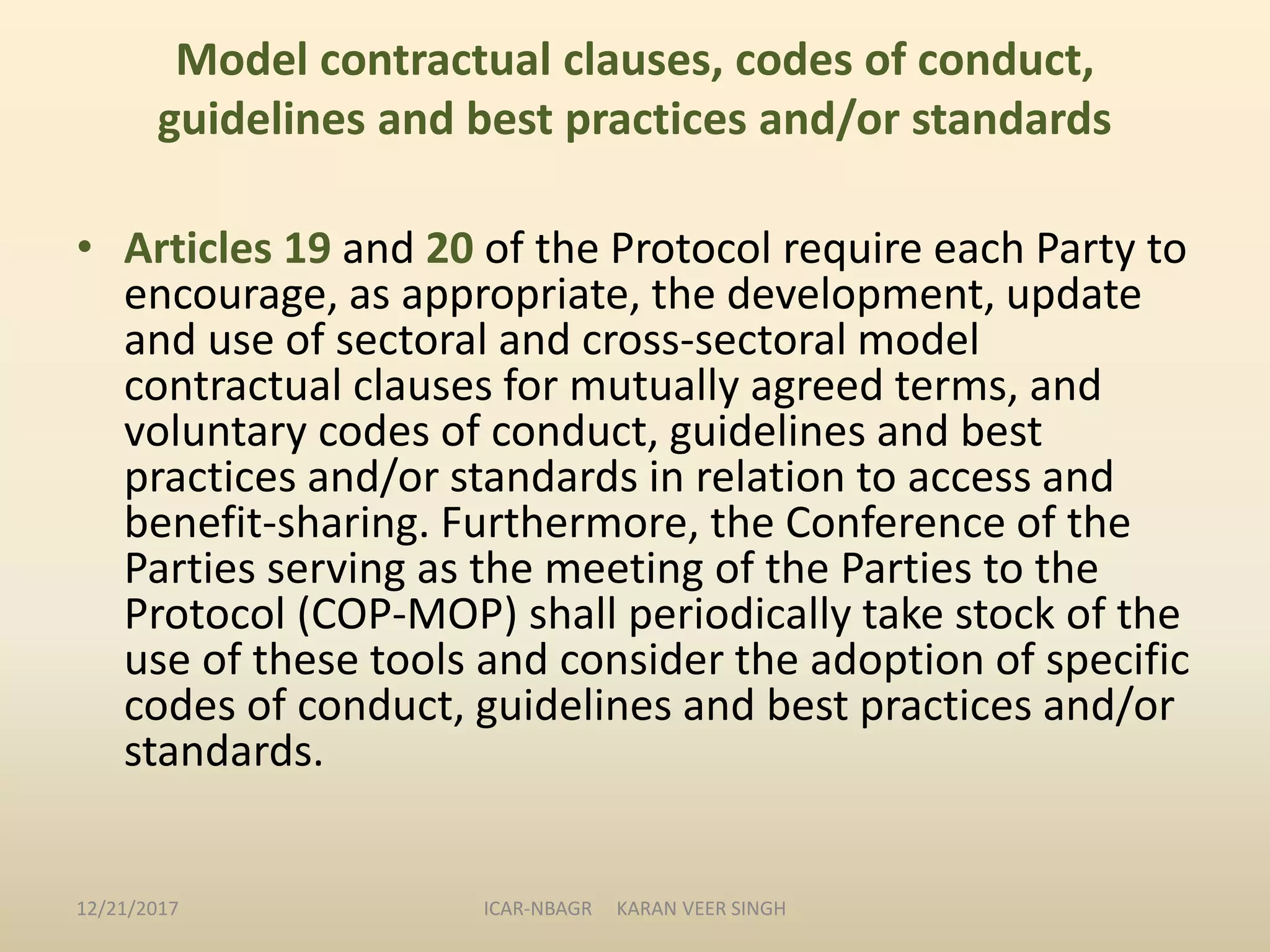 Model contractual clauses, codes of conduct,
guidelines and best practices and/or standards
• Articles 19 and 20 of the Protocol require each Party to
encourage, as appropriate, the development, update
and use of sectoral and cross-sectoral model
contractual clauses for mutually agreed terms, and
voluntary codes of conduct, guidelines and best
practices and/or standards in relation to access and
benefit-sharing. Furthermore, the Conference of the
Parties serving as the meeting of the Parties to the
Protocol (COP-MOP) shall periodically take stock of the
use of these tools and consider the adoption of specific
codes of conduct, guidelines and best practices and/or
standards.
12/21/2017 ICAR-NBAGR KARAN VEER SINGH
 