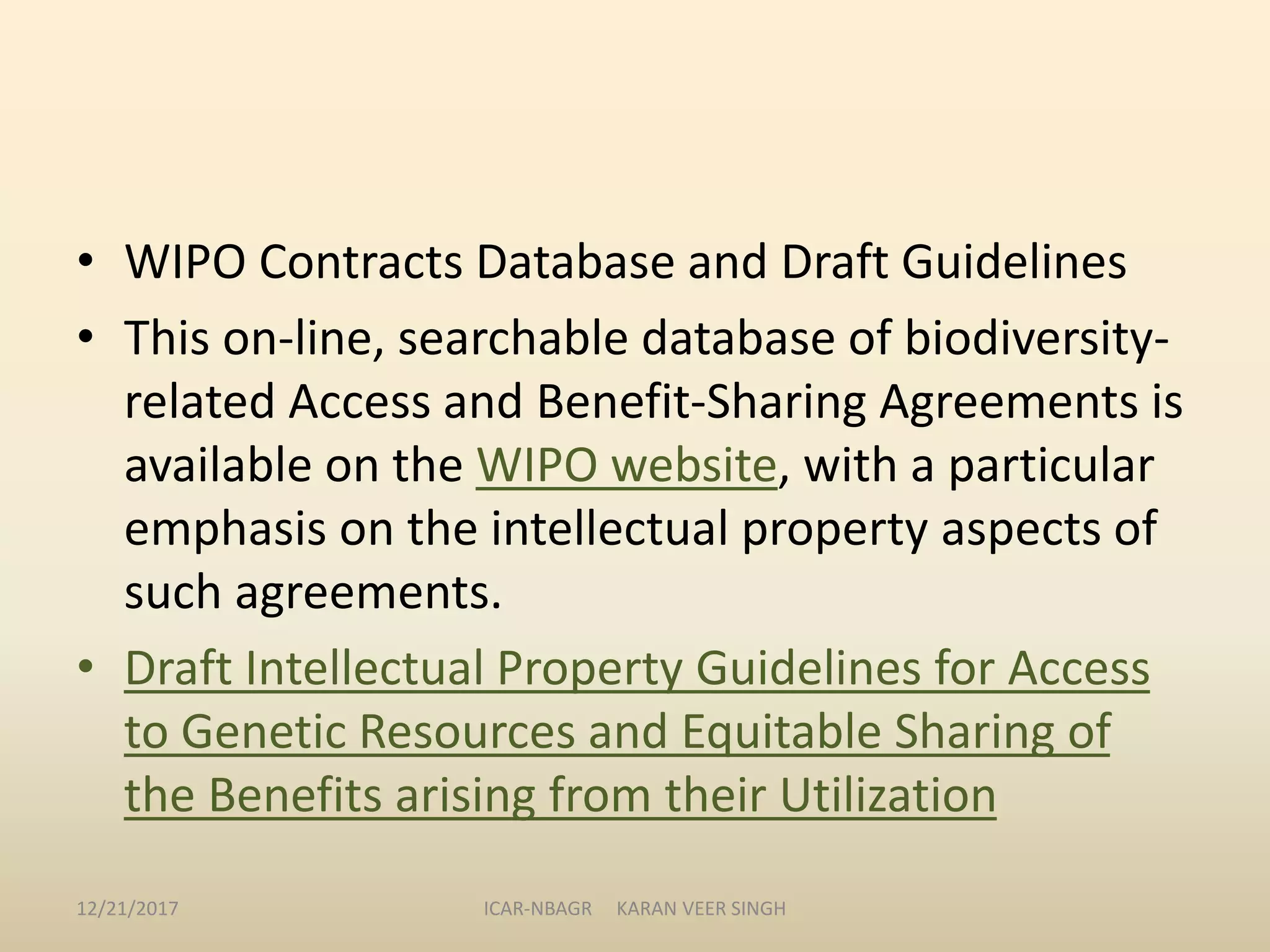 • WIPO Contracts Database and Draft Guidelines
• This on-line, searchable database of biodiversity-
related Access and Benefit-Sharing Agreements is
available on the WIPO website, with a particular
emphasis on the intellectual property aspects of
such agreements.
• Draft Intellectual Property Guidelines for Access
to Genetic Resources and Equitable Sharing of
the Benefits arising from their Utilization
12/21/2017 ICAR-NBAGR KARAN VEER SINGH
 