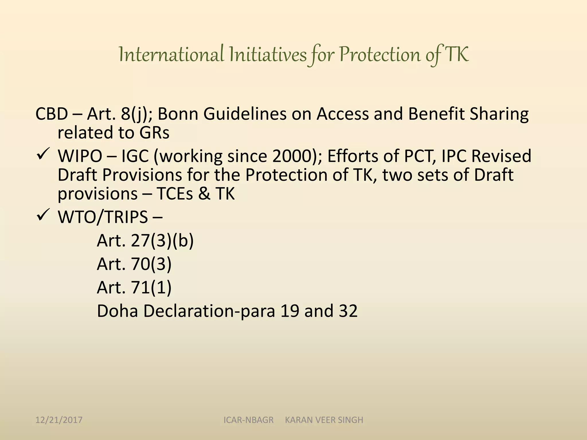 International Initiatives for Protection of TK
CBD – Art. 8(j); Bonn Guidelines on Access and Benefit Sharing
related to GRs
 WIPO – IGC (working since 2000); Efforts of PCT, IPC Revised
Draft Provisions for the Protection of TK, two sets of Draft
provisions – TCEs & TK
 WTO/TRIPS –
Art. 27(3)(b)
Art. 70(3)
Art. 71(1)
Doha Declaration-para 19 and 32
12/21/2017 ICAR-NBAGR KARAN VEER SINGH
 