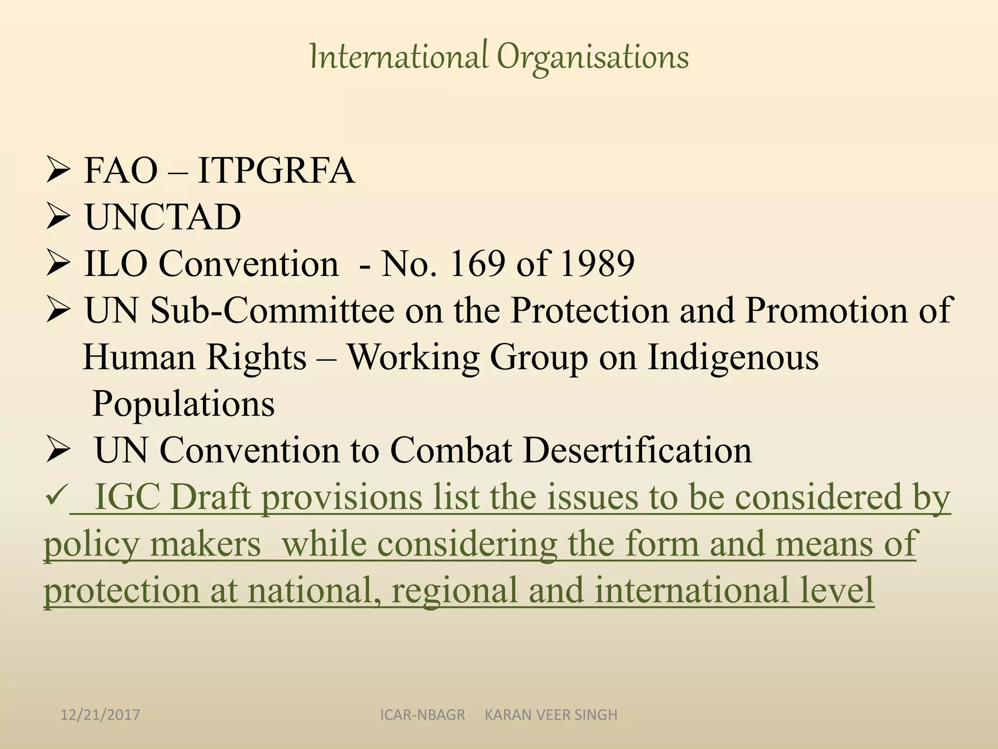  FAO – ITPGRFA
 UNCTAD
 ILO Convention - No. 169 of 1989
 UN Sub-Committee on the Protection and Promotion of
Human Rights – Working Group on Indigenous
Populations
 UN Convention to Combat Desertification
 IGC Draft provisions list the issues to be considered by
policy makers while considering the form and means of
protection at national, regional and international level
International Organisations
12/21/2017 ICAR-NBAGR KARAN VEER SINGH
 