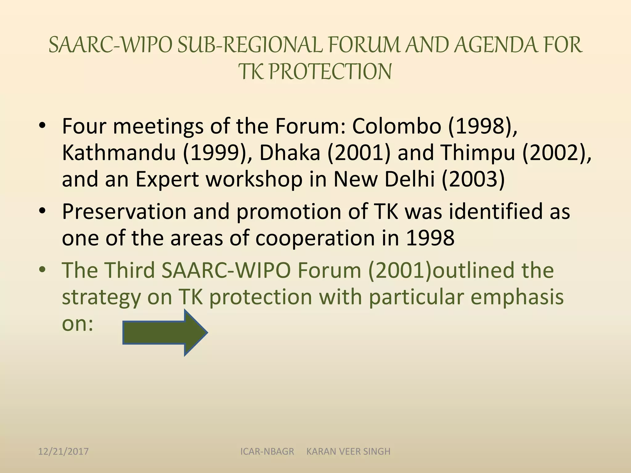 SAARC-WIPO SUB-REGIONAL FORUM AND AGENDA FOR
TK PROTECTION
• Four meetings of the Forum: Colombo (1998),
Kathmandu (1999), Dhaka (2001) and Thimpu (2002),
and an Expert workshop in New Delhi (2003)
• Preservation and promotion of TK was identified as
one of the areas of cooperation in 1998
• The Third SAARC-WIPO Forum (2001)outlined the
strategy on TK protection with particular emphasis
on:
12/21/2017 ICAR-NBAGR KARAN VEER SINGH
 