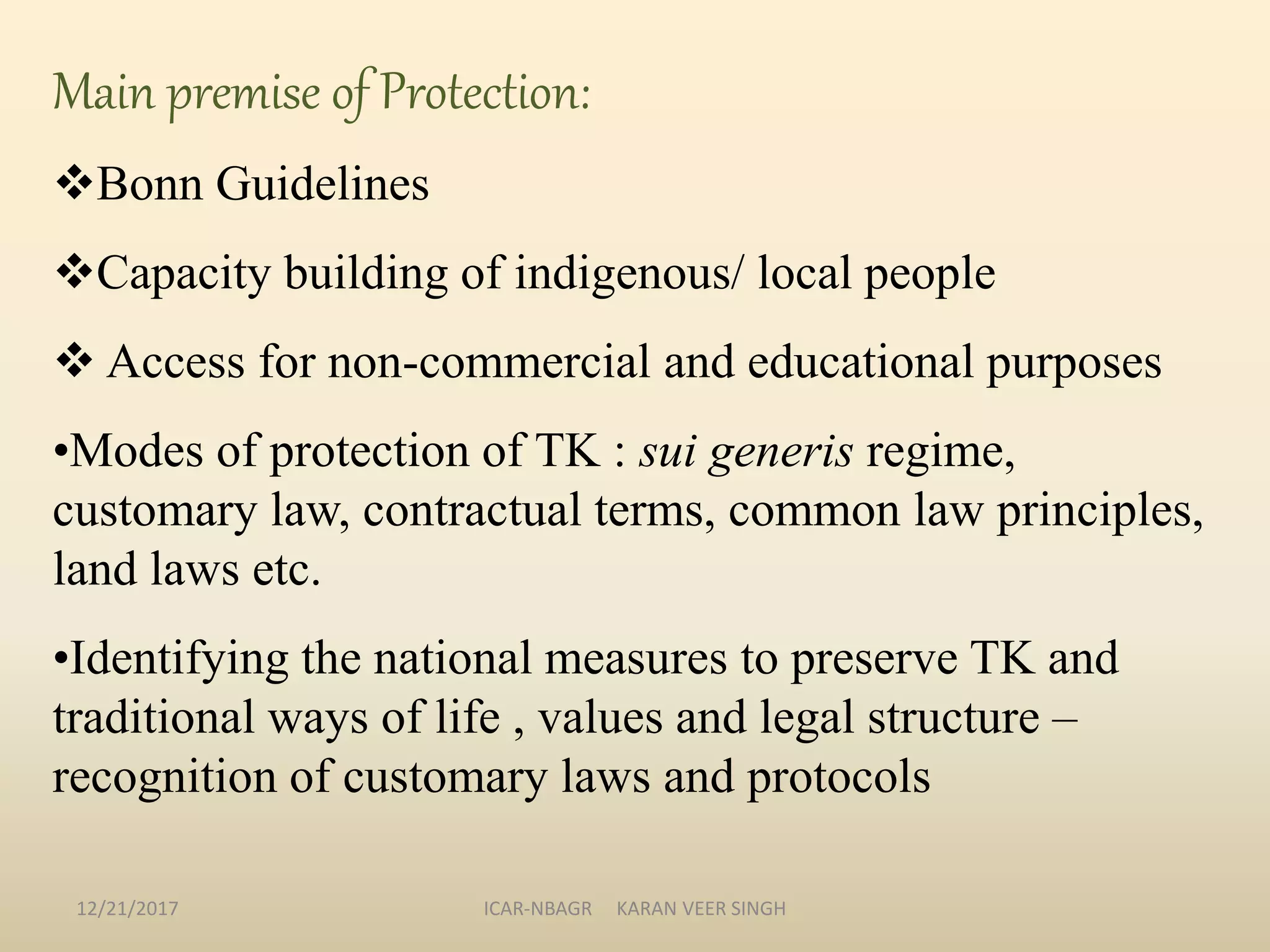 Main premise of Protection:
Bonn Guidelines
Capacity building of indigenous/ local people
 Access for non-commercial and educational purposes
•Modes of protection of TK : sui generis regime,
customary law, contractual terms, common law principles,
land laws etc.
•Identifying the national measures to preserve TK and
traditional ways of life , values and legal structure –
recognition of customary laws and protocols
12/21/2017 ICAR-NBAGR KARAN VEER SINGH
 