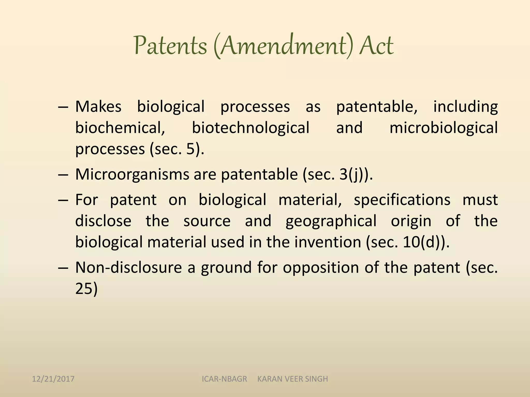 Patents (Amendment) Act
– Makes biological processes as patentable, including
biochemical, biotechnological and microbiological
processes (sec. 5).
– Microorganisms are patentable (sec. 3(j)).
– For patent on biological material, specifications must
disclose the source and geographical origin of the
biological material used in the invention (sec. 10(d)).
– Non-disclosure a ground for opposition of the patent (sec.
25)
12/21/2017 ICAR-NBAGR KARAN VEER SINGH
 