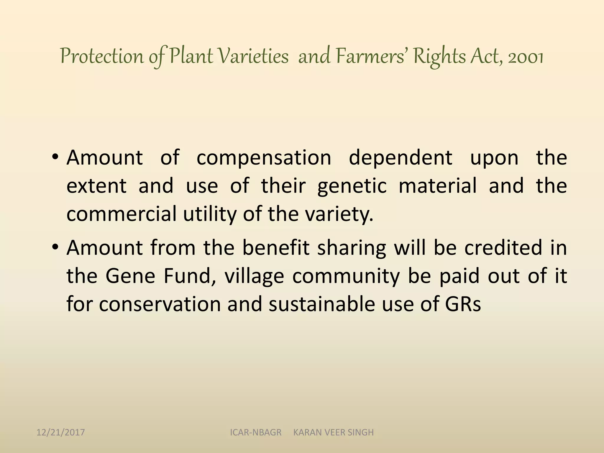 Protection of Plant Varieties and Farmers’ Rights Act, 2001
• Amount of compensation dependent upon the
extent and use of their genetic material and the
commercial utility of the variety.
• Amount from the benefit sharing will be credited in
the Gene Fund, village community be paid out of it
for conservation and sustainable use of GRs
12/21/2017 ICAR-NBAGR KARAN VEER SINGH
 