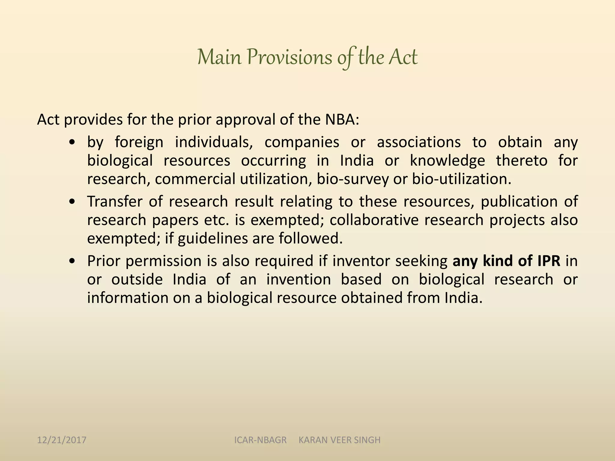 Main Provisions of the Act
Act provides for the prior approval of the NBA:
• by foreign individuals, companies or associations to obtain any
biological resources occurring in India or knowledge thereto for
research, commercial utilization, bio-survey or bio-utilization.
• Transfer of research result relating to these resources, publication of
research papers etc. is exempted; collaborative research projects also
exempted; if guidelines are followed.
• Prior permission is also required if inventor seeking any kind of IPR in
or outside India of an invention based on biological research or
information on a biological resource obtained from India.
12/21/2017 ICAR-NBAGR KARAN VEER SINGH
 