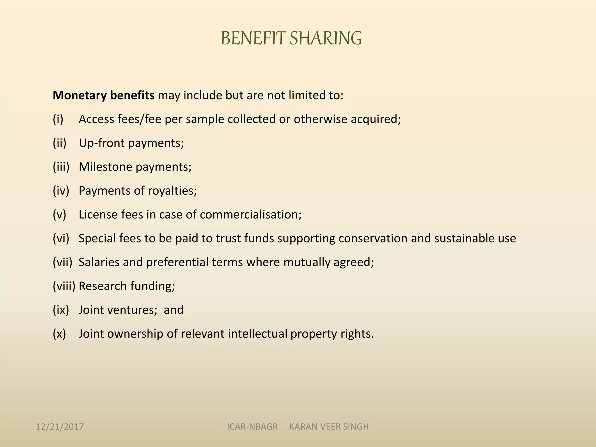BENEFIT SHARING
Monetary benefits may include but are not limited to:
(i) Access fees/fee per sample collected or otherwise acquired;
(ii) Up-front payments;
(iii) Milestone payments;
(iv) Payments of royalties;
(v) License fees in case of commercialisation;
(vi) Special fees to be paid to trust funds supporting conservation and sustainable use
(vii) Salaries and preferential terms where mutually agreed;
(viii) Research funding;
(ix) Joint ventures; and
(x) Joint ownership of relevant intellectual property rights.
12/21/2017 ICAR-NBAGR KARAN VEER SINGH
 