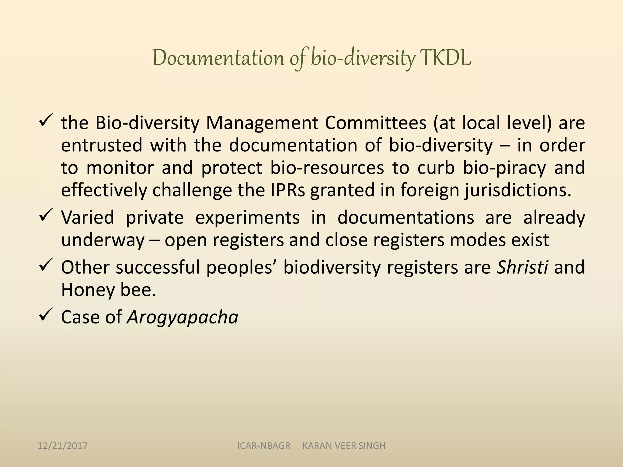 Documentation of bio-diversity TKDL
 the Bio-diversity Management Committees (at local level) are
entrusted with the documentation of bio-diversity – in order
to monitor and protect bio-resources to curb bio-piracy and
effectively challenge the IPRs granted in foreign jurisdictions.
 Varied private experiments in documentations are already
underway – open registers and close registers modes exist
 Other successful peoples’ biodiversity registers are Shristi and
Honey bee.
 Case of Arogyapacha
12/21/2017 ICAR-NBAGR KARAN VEER SINGH
 