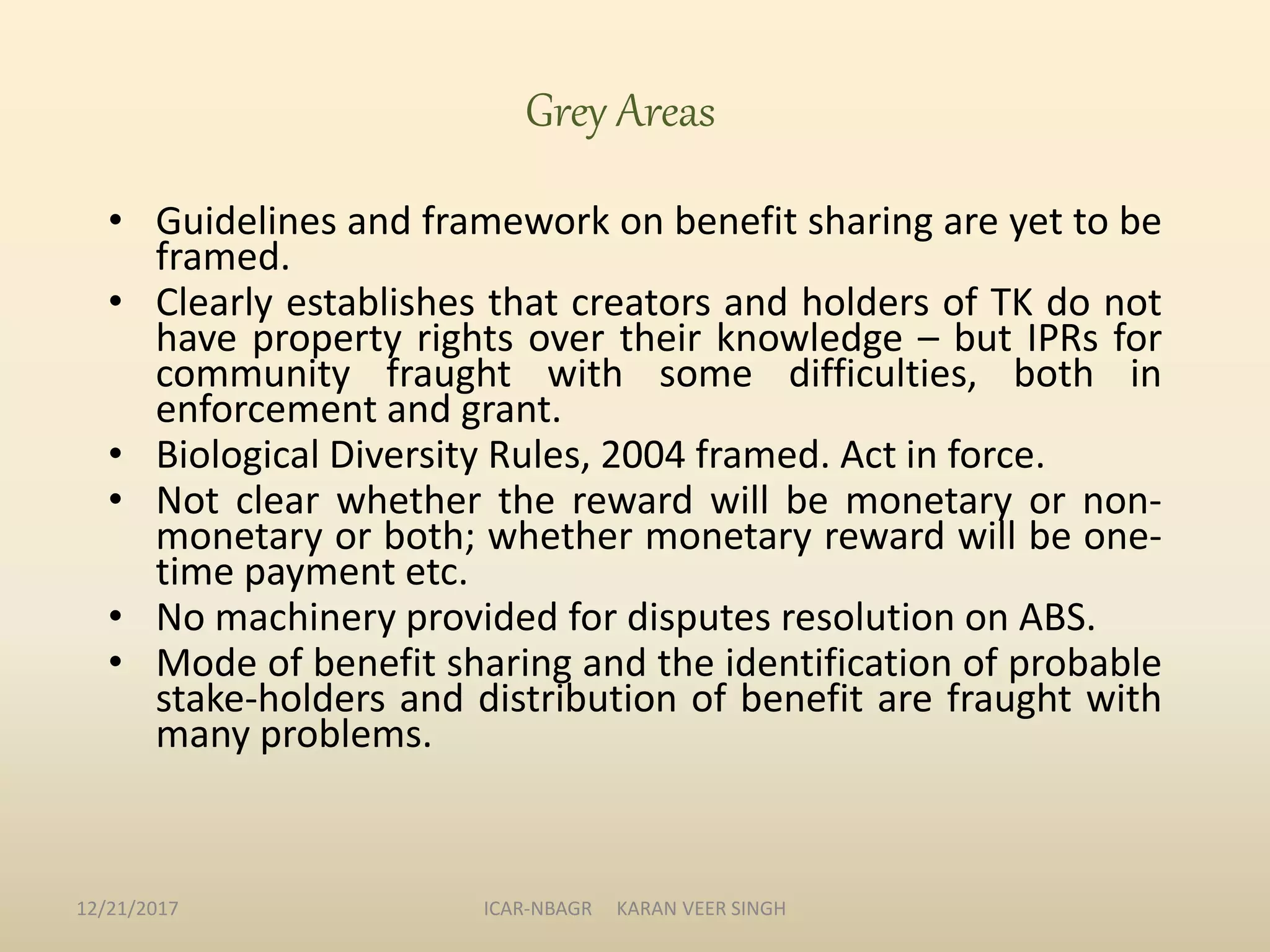 Grey Areas
• Guidelines and framework on benefit sharing are yet to be
framed.
• Clearly establishes that creators and holders of TK do not
have property rights over their knowledge – but IPRs for
community fraught with some difficulties, both in
enforcement and grant.
• Biological Diversity Rules, 2004 framed. Act in force.
• Not clear whether the reward will be monetary or non-
monetary or both; whether monetary reward will be one-
time payment etc.
• No machinery provided for disputes resolution on ABS.
• Mode of benefit sharing and the identification of probable
stake-holders and distribution of benefit are fraught with
many problems.
12/21/2017 ICAR-NBAGR KARAN VEER SINGH
 