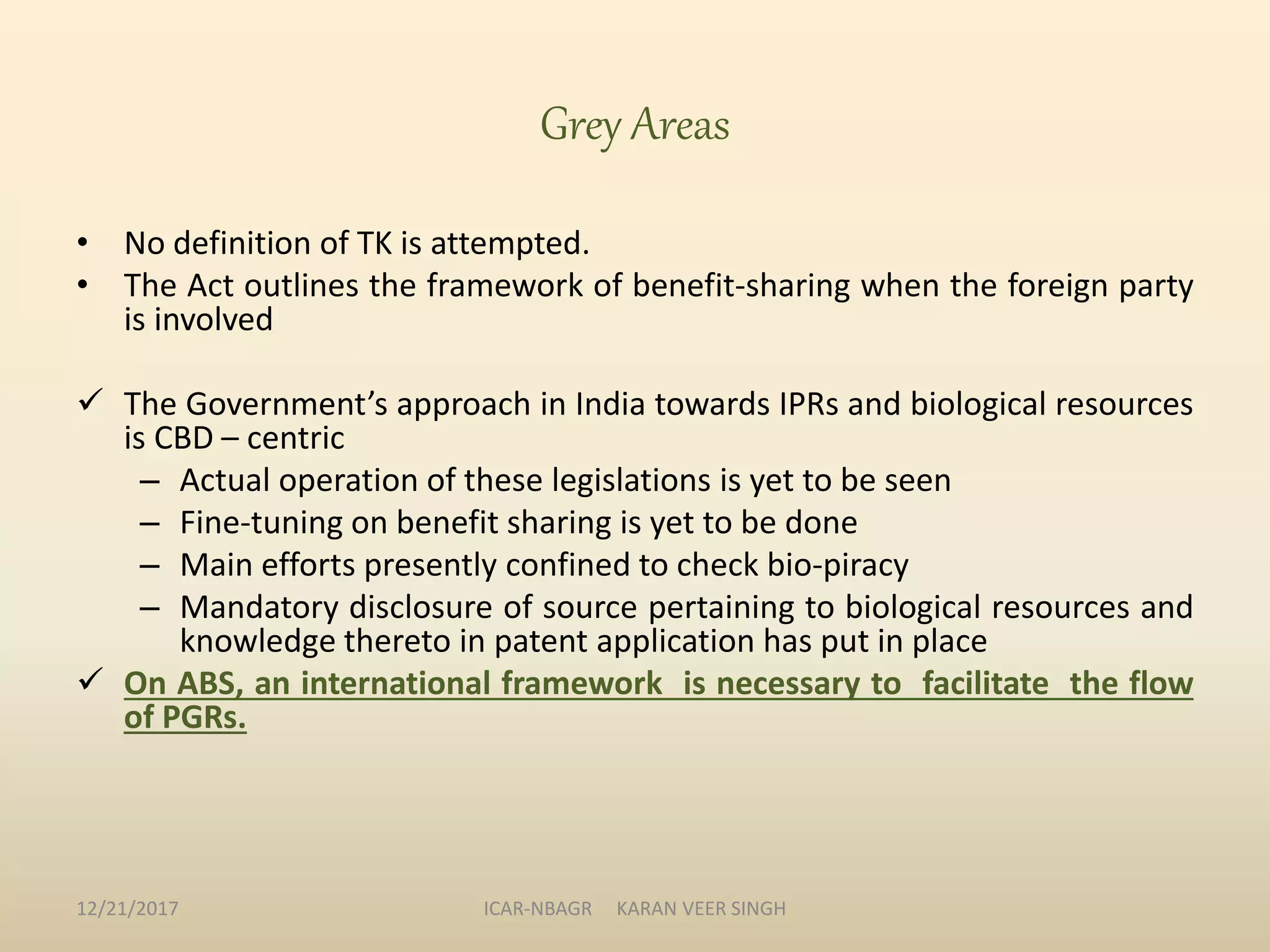 • No definition of TK is attempted.
• The Act outlines the framework of benefit-sharing when the foreign party
is involved
 The Government’s approach in India towards IPRs and biological resources
is CBD – centric
– Actual operation of these legislations is yet to be seen
– Fine-tuning on benefit sharing is yet to be done
– Main efforts presently confined to check bio-piracy
– Mandatory disclosure of source pertaining to biological resources and
knowledge thereto in patent application has put in place
 On ABS, an international framework is necessary to facilitate the flow
of PGRs.
Grey Areas
12/21/2017 ICAR-NBAGR KARAN VEER SINGH
 