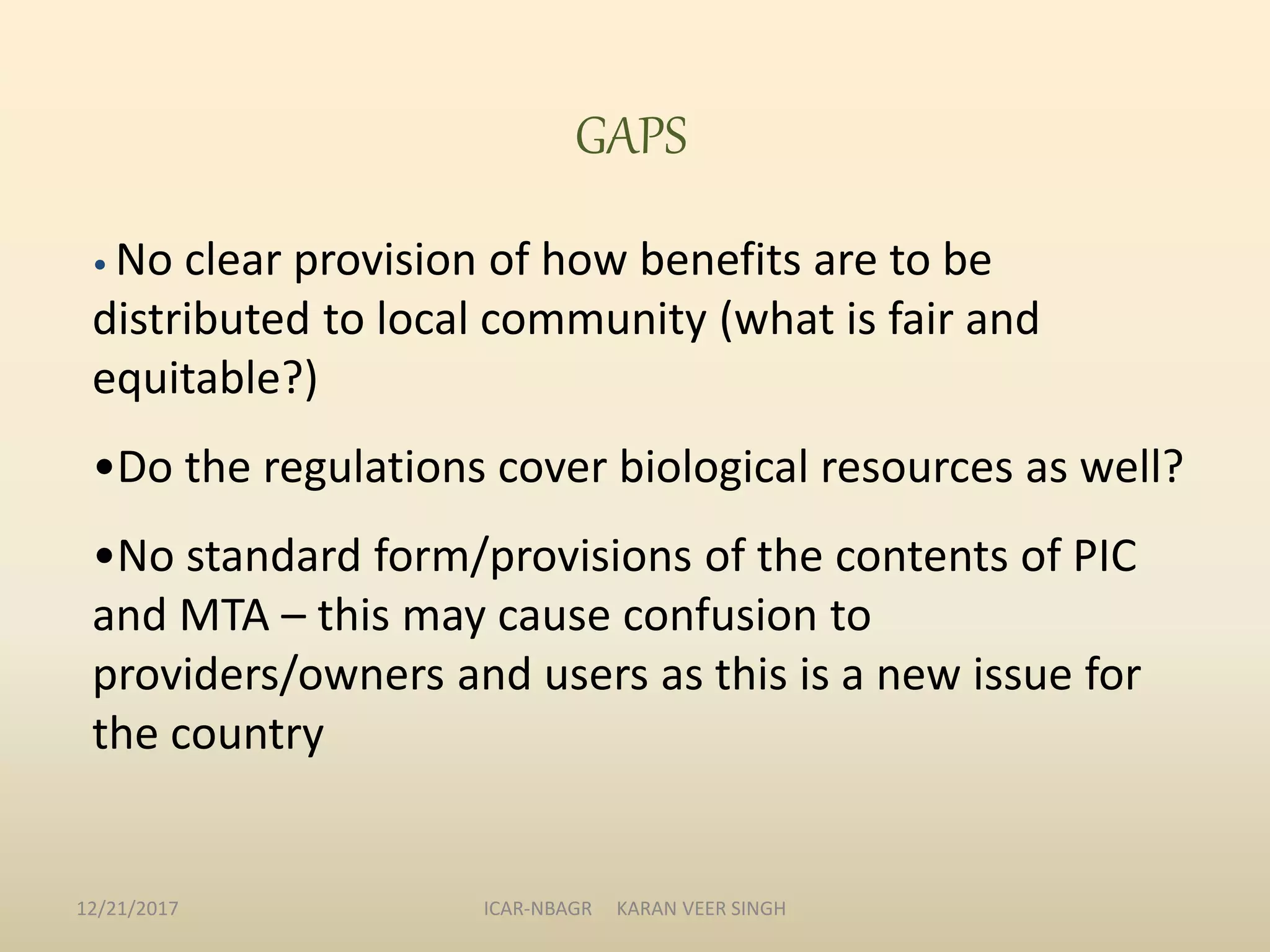 GAPS
• No clear provision of how benefits are to be
distributed to local community (what is fair and
equitable?)
•Do the regulations cover biological resources as well?
•No standard form/provisions of the contents of PIC
and MTA – this may cause confusion to
providers/owners and users as this is a new issue for
the country
12/21/2017 ICAR-NBAGR KARAN VEER SINGH
 