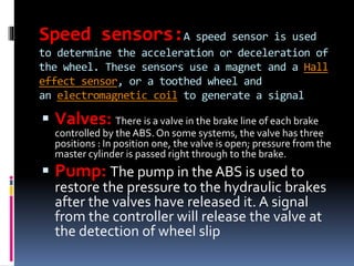 Speed sensors:A speed sensor is used
to determine the acceleration or deceleration of
the wheel. These sensors use a magnet and a Hall
effect sensor, or a toothed wheel and
an electromagnetic coil to generate a signal
 Valves: There is a valve in the brake line of each brake
controlled by the ABS. On some systems, the valve has three
positions : In position one, the valve is open; pressure from the
master cylinder is passed right through to the brake.
 Pump: The pump in the ABS is used to
restore the pressure to the hydraulic brakes
after the valves have released it. A signal
from the controller will release the valve at
the detection of wheel slip
 